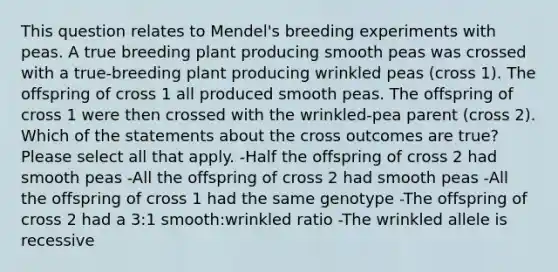 This question relates to Mendel's breeding experiments with peas. A true breeding plant producing smooth peas was crossed with a true-breeding plant producing wrinkled peas (cross 1). The offspring of cross 1 all produced smooth peas. The offspring of cross 1 were then crossed with the wrinkled-pea parent (cross 2). Which of the statements about the cross outcomes are true? Please select all that apply. -Half the offspring of cross 2 had smooth peas -All the offspring of cross 2 had smooth peas -All the offspring of cross 1 had the same genotype -The offspring of cross 2 had a 3:1 smooth:wrinkled ratio -The wrinkled allele is recessive