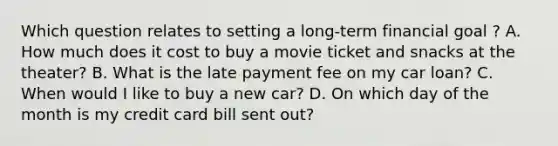 Which question relates to setting a long-term financial goal ? A. How much does it cost to buy a movie ticket and snacks at the theater? B. What is the late payment fee on my car loan? C. When would I like to buy a new car? D. On which day of the month is my credit card bill sent out?