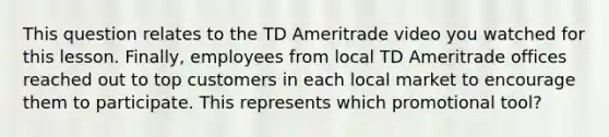 This question relates to the TD Ameritrade video you watched for this lesson. Finally, employees from local TD Ameritrade offices reached out to top customers in each local market to encourage them to participate. This represents which promotional tool?