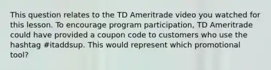 This question relates to the TD Ameritrade video you watched for this lesson. To encourage program participation, TD Ameritrade could have provided a coupon code to customers who use the hashtag #itaddsup. This would represent which promotional tool?