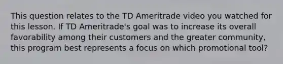 This question relates to the TD Ameritrade video you watched for this lesson. If TD Ameritrade's goal was to increase its overall favorability among their customers and the greater community, this program best represents a focus on which promotional tool?