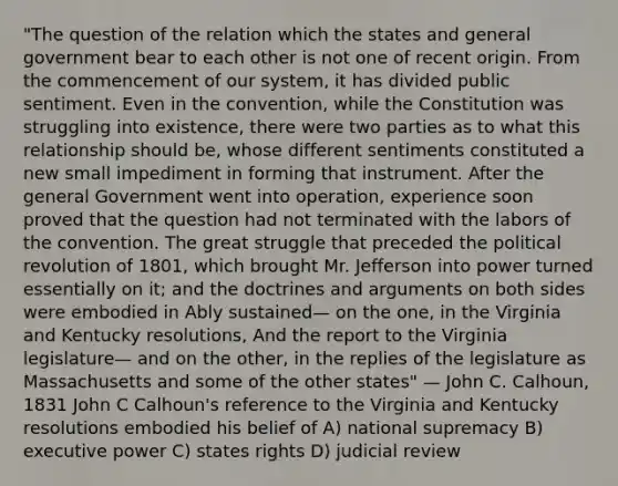 "The question of the relation which the states and general government bear to each other is not one of recent origin. From the commencement of our system, it has divided public sentiment. Even in the convention, while the Constitution was struggling into existence, there were two parties as to what this relationship should be, whose different sentiments constituted a new small impediment in forming that instrument. After the general Government went into operation, experience soon proved that the question had not terminated with the labors of the convention. The great struggle that preceded the political revolution of 1801, which brought Mr. Jefferson into power turned essentially on it; and the doctrines and arguments on both sides were embodied in Ably sustained— on the one, in the Virginia and Kentucky resolutions, And the report to the Virginia legislature— and on the other, in the replies of the legislature as Massachusetts and some of the other states" — John C. Calhoun, 1831 John C Calhoun's reference to the Virginia and Kentucky resolutions embodied his belief of A) national supremacy B) executive power C) states rights D) judicial review