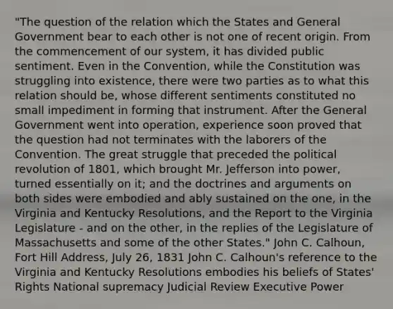 "The question of the relation which the States and General Government bear to each other is not one of recent origin. From the commencement of our system, it has divided public sentiment. Even in the Convention, while the Constitution was struggling into existence, there were two parties as to what this relation should be, whose different sentiments constituted no small impediment in forming that instrument. After the General Government went into operation, experience soon proved that the question had not terminates with the laborers of the Convention. The great struggle that preceded the political revolution of 1801, which brought Mr. Jefferson into power, turned essentially on it; and the doctrines and arguments on both sides were embodied and ably sustained on the one, in the Virginia and Kentucky Resolutions, and the Report to the Virginia Legislature - and on the other, in the replies of the Legislature of Massachusetts and some of the other States." John C. Calhoun, Fort Hill Address, July 26, 1831 John C. Calhoun's reference to the Virginia and Kentucky Resolutions embodies his beliefs of States' Rights National supremacy Judicial Review Executive Power