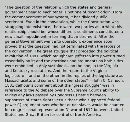 "The question of the relation which the states and general government bear to each other is not one of recent origin. From the commencement of our system, it has divided public sentiment. Even in the convention, while the Constitution was struggling into existence, there were two parties as to what this relationship should be, whose different sentiments constituted a new small impediment in forming that instrument. After the general Government went into operation, experience soon proved that the question had not terminated with the labors of the convention. The great struggle that preceded the political revolution of 1801, which brought Mr. Jefferson into power turned essentially on it; and the doctrines and arguments on both sides were embodied in Ably sustained— on the one, in the Virginia and Kentucky resolutions, And the report to the Virginia legislature— and on the other, in the replies of the legislature as Massachusetts and some of the other states" — John C. Calhoun, 1831 Calhoun's comment about the "great struggle" was in reference to the A) debate over the Supreme Court's ability to review any laws passed by Congress B) battle between supporters of states rights versus those who supported federal power C) argument over whether or not slaves would be counted for congressional representation D) war of 1812 between United States and Great Britain for control of North America