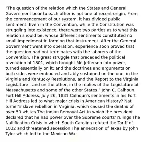 "The question of the relation which the States and General Government bear to each other is not one of recent origin. From the commencement of our system, it has divided public sentiment. Even in the Convention, while the Constitution was struggling into existence, there were two parties as to what this relation should be, whose different sentiments constituted no small impediment in forming that instrument. After the General Government went into operation, experience soon proved that the question had not terminates with the laborers of the Convention. The great struggle that preceded the political revolution of 1801, which brought Mr. Jefferson into power, turned essentially on it; and the doctrines and arguments on both sides were embodied and ably sustained on the one, in the Virginia and Kentucky Resolutions, and the Report to the Virginia Legislature - and on the other, in the replies of the Legislature of Massachusetts and some of the other States." John C. Calhoun, Fort Hill Address, July 26, 1831 Calhoun's sentiments in his Fort Hill Address led to what major crisis in American History? Nat turner's slave rebellion in Virginia, which caused the deaths of over 50 whites The Indian Removal Act in which the president declared that he had power over the Supreme courts' rulings The Nullification Crisis in which South Carolina refuted the Tariff of 1832 and threatened secession The annexation of Texas by John Tyler which led to the Mexican War