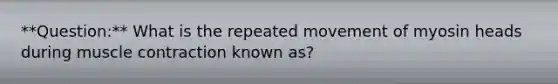 **Question:** What is the repeated movement of myosin heads during muscle contraction known as?