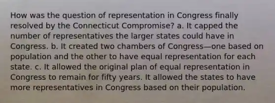 How was the question of representation in Congress finally resolved by the Connecticut Compromise? a. It capped the number of representatives the larger states could have in Congress. b. It created two chambers of Congress—one based on population and the other to have equal representation for each state. c. It allowed the original plan of equal representation in Congress to remain for fifty years. It allowed the states to have more representatives in Congress based on their population.