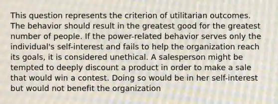 This question represents the criterion of utilitarian outcomes. The behavior should result in the greatest good for the greatest number of people. If the power-related behavior serves only the individual's self-interest and fails to help the organization reach its goals, it is considered unethical. A salesperson might be tempted to deeply discount a product in order to make a sale that would win a contest. Doing so would be in her self-interest but would not benefit the organization