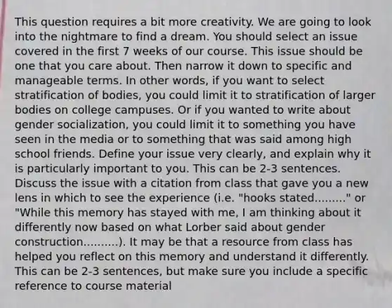 This question requires a bit more creativity. We are going to look into the nightmare to find a dream. You should select an issue covered in the first 7 weeks of our course. This issue should be one that you care about. Then narrow it down to specific and manageable terms. In other words, if you want to select stratification of bodies, you could limit it to stratification of larger bodies on college campuses. Or if you wanted to write about gender socialization, you could limit it to something you have seen in the media or to something that was said among high school friends. Define your issue very clearly, and explain why it is particularly important to you. This can be 2-3 sentences. Discuss the issue with a citation from class that gave you a new lens in which to see the experience (i.e. "hooks stated........." or "While this memory has stayed with me, I am thinking about it differently now based on what Lorber said about gender construction..........). It may be that a resource from class has helped you reflect on this memory and understand it differently. This can be 2-3 sentences, but make sure you include a specific reference to course material