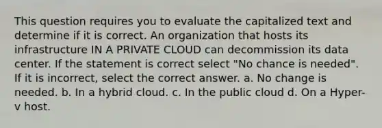 This question requires you to evaluate the capitalized text and determine if it is correct. An organization that hosts its infrastructure IN A PRIVATE CLOUD can decommission its data center. If the statement is correct select "No chance is needed". If it is incorrect, select the correct answer. a. No change is needed. b. In a hybrid cloud. c. In the public cloud d. On a Hyper-v host.