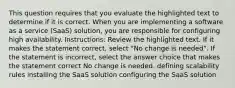 This question requires that you evaluate the highlighted text to determine if it is correct. When you are implementing a software as a service (SaaS) solution, you are responsible for configuring high availability. Instructions: Review the highlighted text. If it makes the statement correct, select "No change is needed". If the statement is incorrect, select the answer choice that makes the statement correct No change is needed. defining scalability rules installing the SaaS solution configuring the SaaS solution