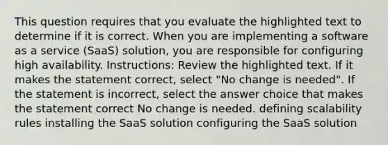 This question requires that you evaluate the highlighted text to determine if it is correct. When you are implementing a software as a service (SaaS) solution, you are responsible for configuring high availability. Instructions: Review the highlighted text. If it makes the statement correct, select "No change is needed". If the statement is incorrect, select the answer choice that makes the statement correct No change is needed. defining scalability rules installing the SaaS solution configuring the SaaS solution