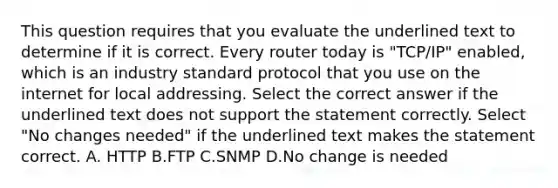 This question requires that you evaluate the underlined text to determine if it is correct. Every router today is "TCP/IP" enabled, which is an industry standard protocol that you use on the internet for local addressing. Select the correct answer if the underlined text does not support the statement correctly. Select "No changes needed" if the underlined text makes the statement correct. A. HTTP B.FTP C.SNMP D.No change is needed