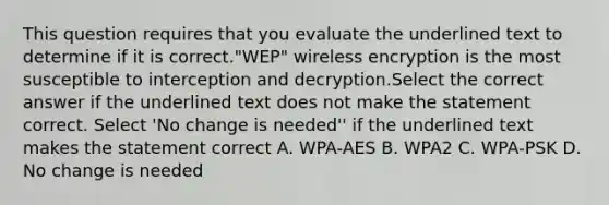 This question requires that you evaluate the underlined text to determine if it is correct."WEP" wireless encryption is the most susceptible to interception and decryption.Select the correct answer if the underlined text does not make the statement correct. Select 'No change is needed'' if the underlined text makes the statement correct A. WPA-AES B. WPA2 C. WPA-PSK D. No change is needed