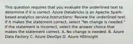 This question requires that you evaluate the underlined text to determine if it is correct. Azure Databricks is an Apache Spark-based analytics service.Instructions: Review the underlined text. If it makes the statement correct, select "No change is needed." If the statement is incorrect, select the answer choice that makes the statement correct. A. No change is needed. B. Azure Data Factory C. Azure DevOps D. Azure HDInsight