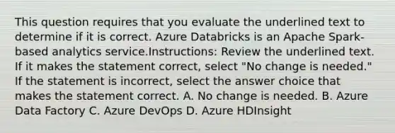 This question requires that you evaluate the underlined text to determine if it is correct. Azure Databricks is an Apache Spark-based analytics service.Instructions: Review the underlined text. If it makes the statement correct, select "No change is needed." If the statement is incorrect, select the answer choice that makes the statement correct. A. No change is needed. B. Azure Data Factory C. Azure DevOps D. Azure HDInsight