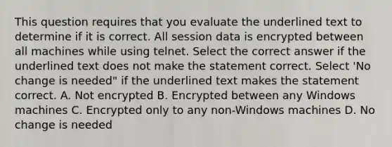 This question requires that you evaluate the underlined text to determine if it is correct. All session data is encrypted between all machines while using telnet. Select the correct answer if the underlined text does not make the statement correct. Select 'No change is needed" if the underlined text makes the statement correct. A. Not encrypted B. Encrypted between any Windows machines C. Encrypted only to any non-Windows machines D. No change is needed