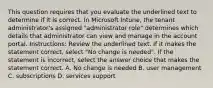 This question requires that you evaluate the underlined text to determine if it is correct. In Microsoft Intune, the tenant administrator's assigned "administrator role" determines which details that administrator can view and manage in the account portal. Instructions: Review the underlined text. If it makes the statement correct, select "No change is needed". If the statement is incorrect, select the answer choice that makes the statement correct. A. No change is needed B. user management C. subscriptions D. services support