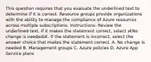 This question requires that you evaluate the underlined text to determine if it is correct. Resource groups provide organizations with the ability to manage the compliance of Azure resources across multiple subscriptions. Instructions: Review the underlined text. If it makes the statement correct, select ג€No change is neededג€. If the statement is incorrect, select the answer choice that makes the statement correct. A. No change is needed B. Management groups C. Azure policies D. Azure App Service plans