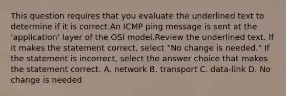 This question requires that you evaluate the underlined text to determine if it is correct.An ICMP ping message is sent at the 'application' layer of the OSI model.Review the underlined text. If it makes the statement correct, select "No change is needed." If the statement is incorrect, select the answer choice that makes the statement correct. A. network B. transport C. data-link D. No change is needed