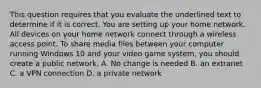 This question requires that you evaluate the underlined text to determine if it is correct. You are setting up your home network. All devices on your home network connect through a wireless access point. To share media files between your computer running Windows 10 and your video game system, you should create a public network. A. No change is needed B. an extranet C. a VPN connection D. a private network