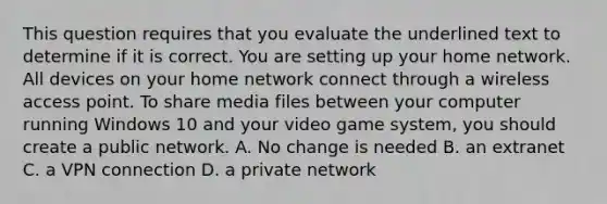 This question requires that you evaluate the underlined text to determine if it is correct. You are setting up your home network. All devices on your home network connect through a wireless access point. To share media files between your computer running Windows 10 and your video game system, you should create a public network. A. No change is needed B. an extranet C. a VPN connection D. a private network