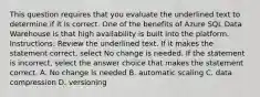 This question requires that you evaluate the underlined text to determine if it is correct. One of the benefits of Azure SQL Data Warehouse is that high availability is built into the platform. Instructions: Review the underlined text. If it makes the statement correct, select No change is needed. If the statement is incorrect, select the answer choice that makes the statement correct. A. No change is needed B. automatic scaling C. data compression D. versioning