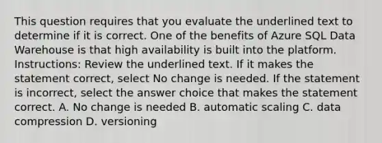 This question requires that you evaluate the underlined text to determine if it is correct. One of the benefits of Azure SQL Data Warehouse is that high availability is built into the platform. Instructions: Review the underlined text. If it makes the statement correct, select No change is needed. If the statement is incorrect, select the answer choice that makes the statement correct. A. No change is needed B. automatic scaling C. data compression D. versioning