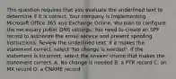 This question requires that you evaluate the underlined text to determine if it is correct. Your company is implementing Microsoft Office 365 and Exchange Online. You plan to configure the necessary public DNS settings. You need to create an SPF record to authorize the email service and present spoofing. Instructions: Review the underlined text. If it makes the statement correct, select "No change is needed". If the statement is incorrect, select the answer choice that makes the statement correct. A. No change is needed B. a PTR record C. an MX record D. a CNAME record