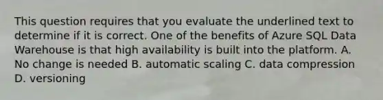 This question requires that you evaluate the underlined text to determine if it is correct. One of the benefits of Azure SQL Data Warehouse is that high availability is built into the platform. A. No change is needed B. automatic scaling C. data compression D. versioning