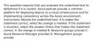 This question requires that you evaluate the underlined text to determine if it is correct. Azure policies provide a common platform for deploying objects to a cloud infrastructure and for implementing consistency across the Azure environment. Instructions: Review the underlined text. If it makes the statement correct, select No change is needed. If the statement is incorrect, select the answer choice that makes the statement correct. A. No change is needed B. Resource groups provide C. Azure Resource Manager provides D. Management groups provide