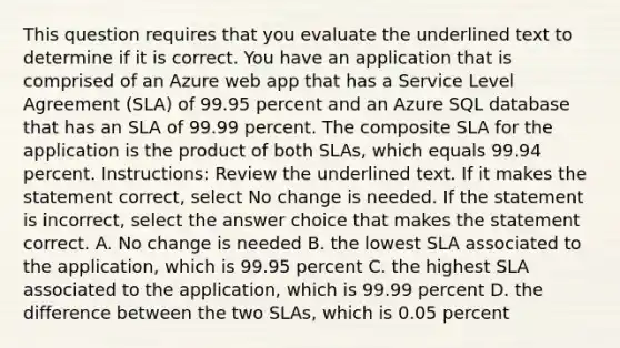 This question requires that you evaluate the underlined text to determine if it is correct. You have an application that is comprised of an Azure web app that has a Service Level Agreement (SLA) of 99.95 percent and an Azure SQL database that has an SLA of 99.99 percent. The composite SLA for the application is the product of both SLAs, which equals 99.94 percent. Instructions: Review the underlined text. If it makes the statement correct, select No change is needed. If the statement is incorrect, select the answer choice that makes the statement correct. A. No change is needed B. the lowest SLA associated to the application, which is 99.95 percent C. the highest SLA associated to the application, which is 99.99 percent D. the difference between the two SLAs, which is 0.05 percent