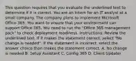 This question requires that you evaluate the underlined text to determine if it is correct. You are an intern for an IT analyst at a small company. The company plans to implement Microsoft Office 365. You want to ensure that your environment can support Office 365. You need to run the "Office 365 management pack" to check deployment readiness. Instructions: Review the underlined text. If it makes the statement correct, select "No change is needed". If the statement is incorrect, select the answer choice than makes the statement correct. A. No change is needed B. Setup Assistant C. Config 365 D. Client Updater