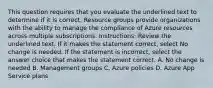 This question requires that you evaluate the underlined text to determine if it is correct. Resource groups provide organizations with the ability to manage the compliance of Azure resources across multiple subscriptions. Instructions: Review the underlined text. If it makes the statement correct, select No change is needed. If the statement is incorrect, select the answer choice that makes the statement correct. A. No change is needed B. Management groups C. Azure policies D. Azure App Service plans