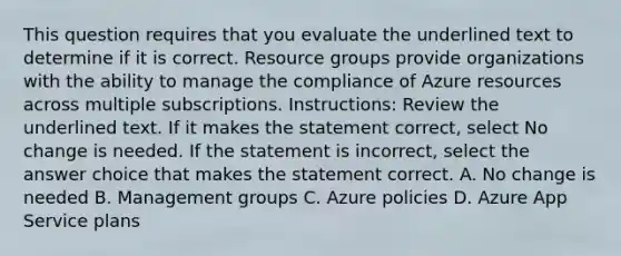 This question requires that you evaluate the underlined text to determine if it is correct. Resource groups provide organizations with the ability to manage the compliance of Azure resources across multiple subscriptions. Instructions: Review the underlined text. If it makes the statement correct, select No change is needed. If the statement is incorrect, select the answer choice that makes the statement correct. A. No change is needed B. Management groups C. Azure policies D. Azure App Service plans