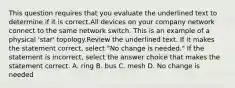 This question requires that you evaluate the underlined text to determine if it is correct.All devices on your company network connect to the same network switch. This is an example of a physical 'star' topology.Review the underlined text. If it makes the statement correct, select "No change is needed." If the statement is incorrect, select the answer choice that makes the statement correct. A. ring B. bus C. mesh D. No change is needed