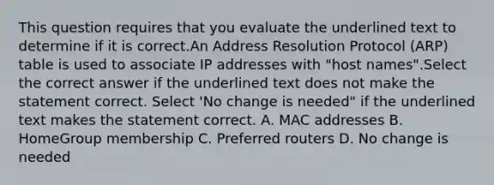 This question requires that you evaluate the underlined text to determine if it is correct.An Address Resolution Protocol (ARP) table is used to associate IP addresses with "host names".Select the correct answer if the underlined text does not make the statement correct. Select 'No change is needed" if the underlined text makes the statement correct. A. MAC addresses B. HomeGroup membership C. Preferred routers D. No change is needed