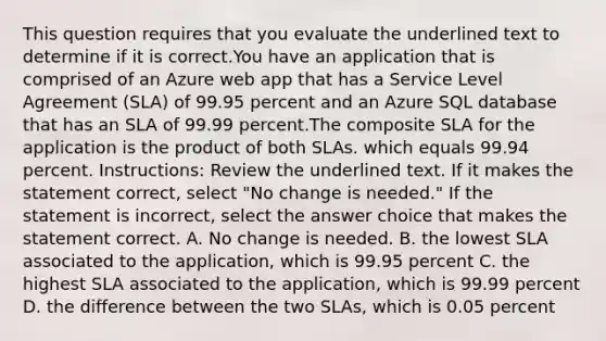 This question requires that you evaluate the underlined text to determine if it is correct.You have an application that is comprised of an Azure web app that has a Service Level Agreement (SLA) of 99.95 percent and an Azure SQL database that has an SLA of 99.99 percent.The composite SLA for the application is the product of both SLAs. which equals 99.94 percent. Instructions: Review the underlined text. If it makes the statement correct, select "No change is needed." If the statement is incorrect, select the answer choice that makes the statement correct. A. No change is needed. B. the lowest SLA associated to the application, which is 99.95 percent C. the highest SLA associated to the application, which is 99.99 percent D. the difference between the two SLAs, which is 0.05 percent