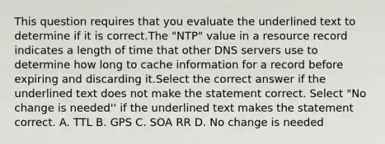 This question requires that you evaluate the underlined text to determine if it is correct.The "NTP" value in a resource record indicates a length of time that other DNS servers use to determine how long to cache information for a record before expiring and discarding it.Select the correct answer if the underlined text does not make the statement correct. Select "No change is needed'' if the underlined text makes the statement correct. A. TTL B. GPS C. SOA RR D. No change is needed