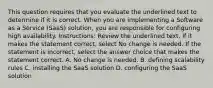 This question requires that you evaluate the underlined text to determine if it is correct. When you are implementing a Software as a Service (SaaS) solution, you are responsible for configuring high availability. Instructions: Review the underlined text. If it makes the statement correct, select No change is needed. If the statement is incorrect, select the answer choice that makes the statement correct. A. No change is needed. B. defining scalability rules C. installing the SaaS solution D. configuring the SaaS solution