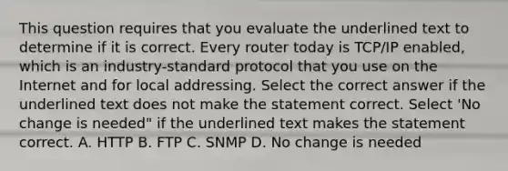 This question requires that you evaluate the underlined text to determine if it is correct. Every router today is TCP/IP enabled, which is an industry-standard protocol that you use on the Internet and for local addressing. Select the correct answer if the underlined text does not make the statement correct. Select 'No change is needed" if the underlined text makes the statement correct. A. HTTP B. FTP C. SNMP D. No change is needed