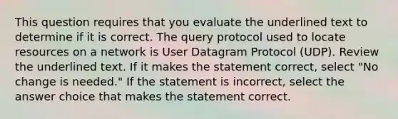 This question requires that you evaluate the underlined text to determine if it is correct. The query protocol used to locate resources on a network is User Datagram Protocol (UDP). Review the underlined text. If it makes the statement correct, select "No change is needed." If the statement is incorrect, select the answer choice that makes the statement correct.