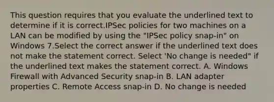 This question requires that you evaluate the underlined text to determine if it is correct.IPSec policies for two machines on a LAN can be modified by using the "IPSec policy snap-in" on Windows 7.Select the correct answer if the underlined text does not make the statement correct. Select 'No change is needed" if the underlined text makes the statement correct. A. Windows Firewall with Advanced Security snap-in B. LAN adapter properties C. Remote Access snap-in D. No change is needed