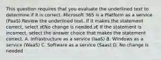 This question requires that you evaluate the underlined text to determine if it is correct. Microsoft 365 is a Platform as a service (PaaS).Review the underlined text. If it makes the statement correct, select ג€No change is needed.ג€ If the statement is incorrect, select the answer choice that makes the statement correct. A. Infrastructure as a service (IaaS) B. Windows as a service (WaaS) C. Software as a service (Saas) D. No change is needed