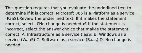 This question requires that you evaluate the underlined text to determine if it is correct. Microsoft 365 is a Platform as a service (PaaS).Review the underlined text. If it makes the statement correct, select ג€No change is needed.ג€ If the statement is incorrect, select the answer choice that makes the statement correct. A. Infrastructure as a service (IaaS) B. Windows as a service (WaaS) C. Software as a service (Saas) D. No change is needed