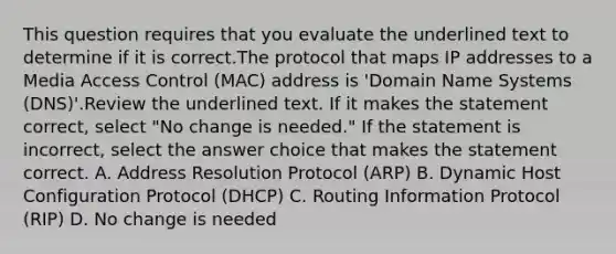 This question requires that you evaluate the underlined text to determine if it is correct.The protocol that maps IP addresses to a Media Access Control (MAC) address is 'Domain Name Systems (DNS)'.Review the underlined text. If it makes the statement correct, select "No change is needed." If the statement is incorrect, select the answer choice that makes the statement correct. A. Address Resolution Protocol (ARP) B. Dynamic Host Configuration Protocol (DHCP) C. Routing Information Protocol (RIP) D. No change is needed