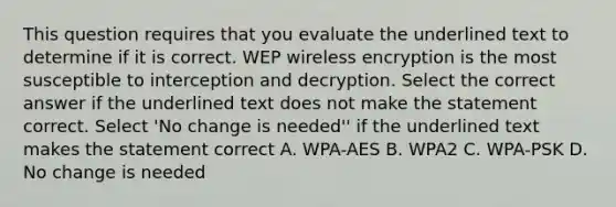 This question requires that you evaluate the underlined text to determine if it is correct. WEP wireless encryption is the most susceptible to interception and decryption. Select the correct answer if the underlined text does not make the statement correct. Select 'No change is needed'' if the underlined text makes the statement correct A. WPA-AES B. WPA2 C. WPA-PSK D. No change is needed