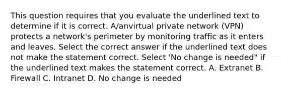 This question requires that you evaluate the underlined text to determine if it is correct. A/anvirtual private network (VPN) protects a network's perimeter by monitoring traffic as it enters and leaves. Select the correct answer if the underlined text does not make the statement correct. Select 'No change is needed" if the underlined text makes the statement correct. A. Extranet B. Firewall C. Intranet D. No change is needed