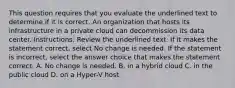 This question requires that you evaluate the underlined text to determine if it is correct. An organization that hosts its infrastructure in a private cloud can decommission its data center. Instructions: Review the underlined text. If it makes the statement correct, select No change is needed. If the statement is incorrect, select the answer choice that makes the statement correct. A. No change is needed. B. in a hybrid cloud C. in the public cloud D. on a Hyper-V host