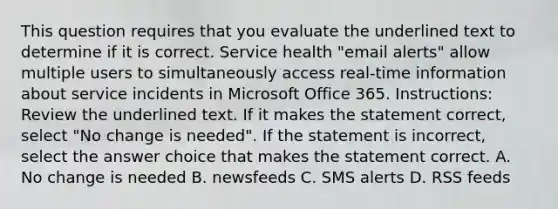 This question requires that you evaluate the underlined text to determine if it is correct. Service health "email alerts" allow multiple users to simultaneously access real-time information about service incidents in Microsoft Office 365. Instructions: Review the underlined text. If it makes the statement correct, select "No change is needed". If the statement is incorrect, select the answer choice that makes the statement correct. A. No change is needed B. newsfeeds C. SMS alerts D. RSS feeds